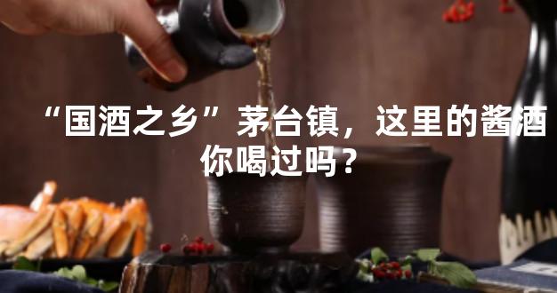“国酒之乡”茅台镇，这里的酱酒你喝过吗？