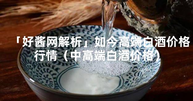 「好酱网解析」如今高端白酒价格行情（中高端白酒价格）