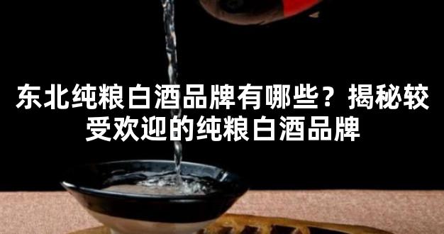 东北纯粮白酒品牌有哪些？揭秘较受欢迎的纯粮白酒品牌