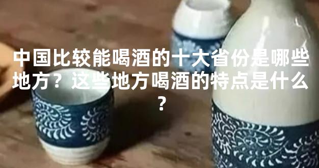 中国比较能喝酒的十大省份是哪些地方？这些地方喝酒的特点是什么？