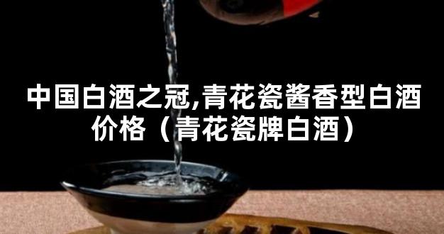 中国白酒之冠,青花瓷酱香型白酒价格（青花瓷牌白酒）