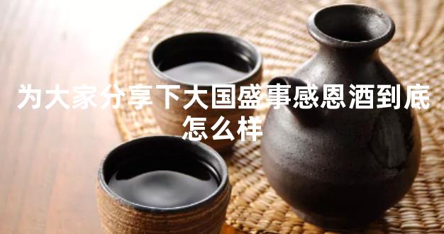 为大家分享下大国盛事感恩酒到底怎么样