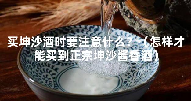 买坤沙酒时要注意什么？（怎样才能买到正宗坤沙酱香酒）