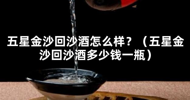 五星金沙回沙酒怎么样？（五星金沙回沙酒多少钱一瓶）