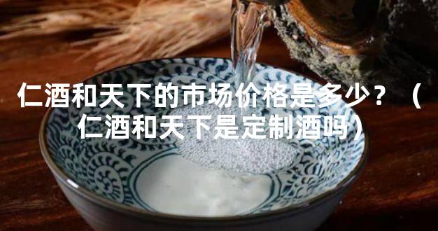 仁酒和天下的市场价格是多少？（仁酒和天下是定制酒吗）