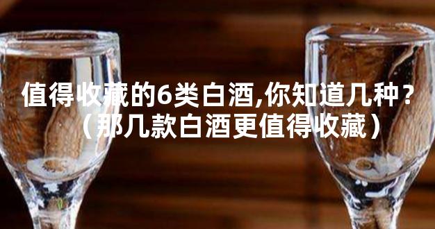值得收藏的6类白酒,你知道几种？（那几款白酒更值得收藏）