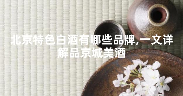 北京特色白酒有哪些品牌,一文详解品京城美酒