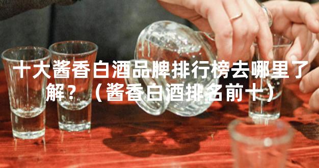 十大酱香白酒品牌排行榜去哪里了解？（酱香白酒排名前十）
