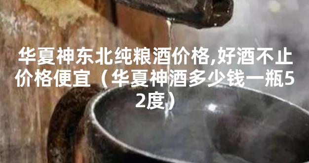 华夏神东北纯粮酒价格,好酒不止价格便宜（华夏神酒多少钱一瓶52度）