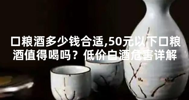 口粮酒多少钱合适,50元以下口粮酒值得喝吗？低价白酒危害详解