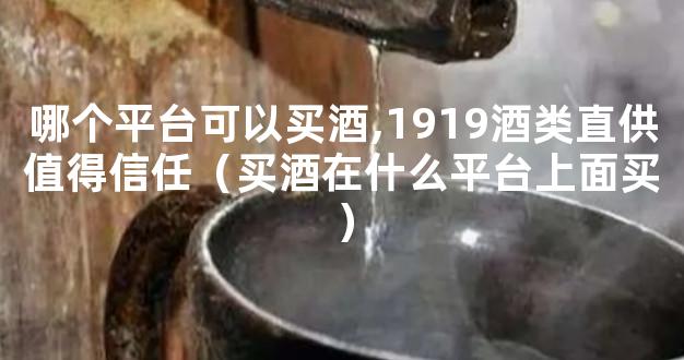 哪个平台可以买酒,1919酒类直供值得信任（买酒在什么平台上面买）