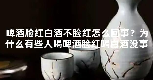 啤酒脸红白酒不脸红怎么回事？为什么有些人喝啤酒脸红喝白酒没事