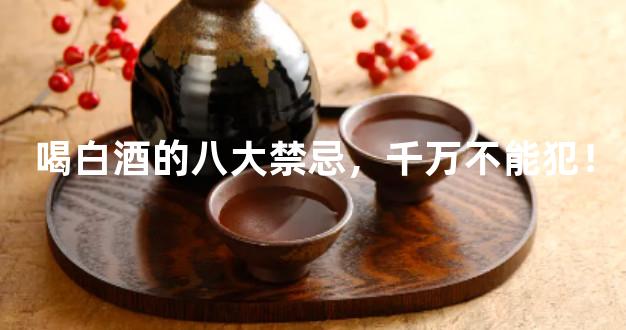 喝白酒的八大禁忌，千万不能犯！