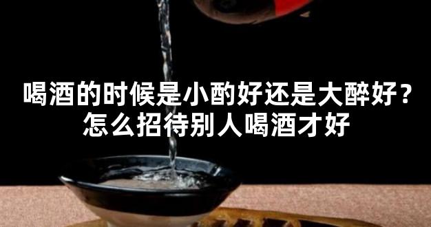 喝酒的时候是小酌好还是大醉好？怎么招待别人喝酒才好