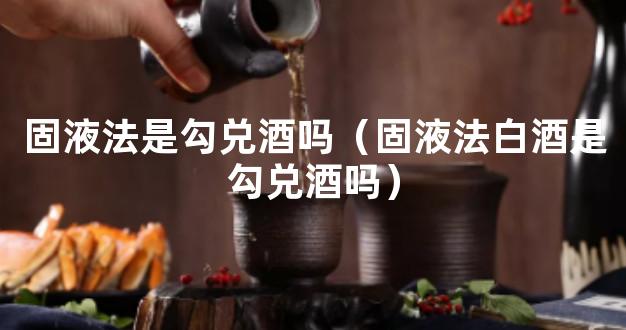 固液法是勾兑酒吗（固液法白酒是勾兑酒吗）