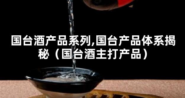 国台酒产品系列,国台产品体系揭秘（国台酒主打产品）