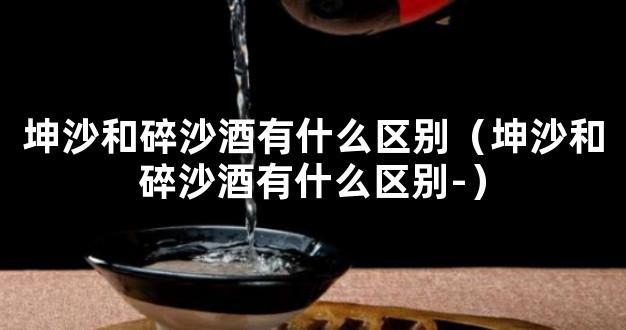 坤沙和碎沙酒有什么区别（坤沙和碎沙酒有什么区别-）