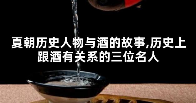 夏朝历史人物与酒的故事,历史上跟酒有关系的三位名人