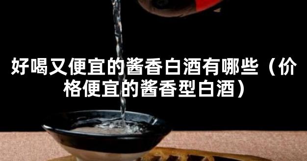 好喝又便宜的酱香白酒有哪些（价格便宜的酱香型白酒）
