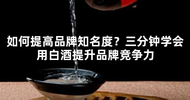 如何提高品牌知名度？三分钟学会用白酒提升品牌竞争力