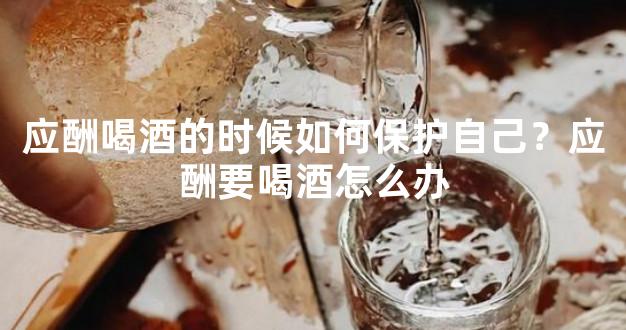 应酬喝酒的时候如何保护自己？应酬要喝酒怎么办