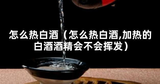 怎么热白酒（怎么热白酒,加热的白酒酒精会不会挥发）