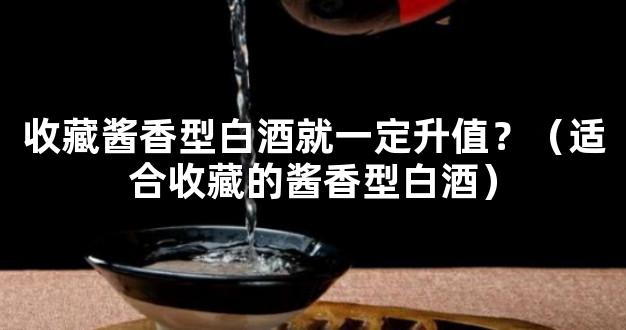 收藏酱香型白酒就一定升值？（适合收藏的酱香型白酒）