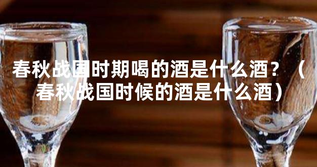春秋战国时期喝的酒是什么酒？（春秋战国时候的酒是什么酒）