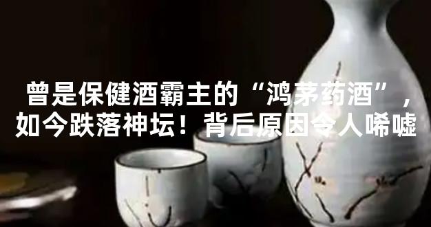 曾是保健酒霸主的“鸿茅药酒”，如今跌落神坛！背后原因令人唏嘘