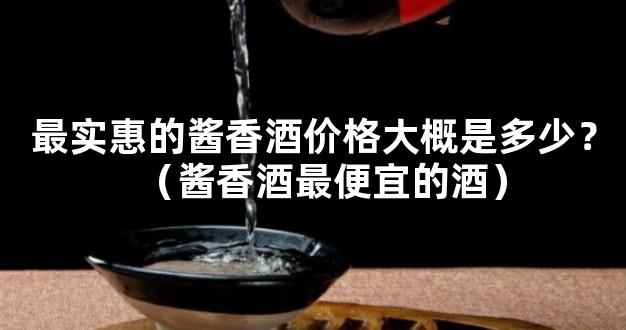 最实惠的酱香酒价格大概是多少？（酱香酒最便宜的酒）