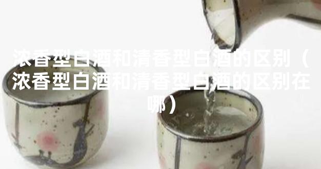 浓香型白酒和清香型白酒的区别（浓香型白酒和清香型白酒的区别在哪）