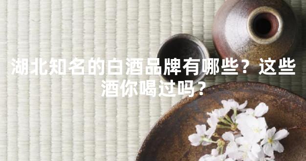 湖北知名的白酒品牌有哪些？这些酒你喝过吗？