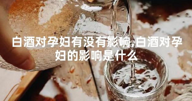 白酒对孕妇有没有影响,白酒对孕妇的影响是什么