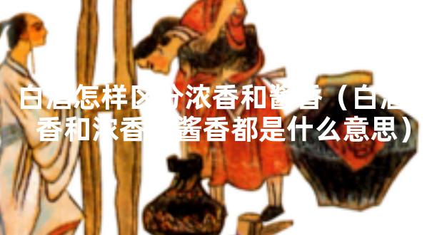 白酒怎样区分浓香和酱香（白酒清香和浓香和酱香都是什么意思）