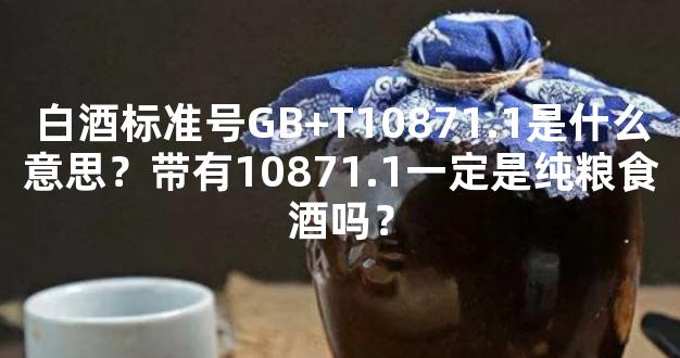 白酒标准号GB+T10871.1是什么意思？带有10871.1一定是纯粮食酒吗？