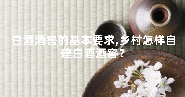 白酒酒窖的基本要求,乡村怎样自建白酒酒窖？
