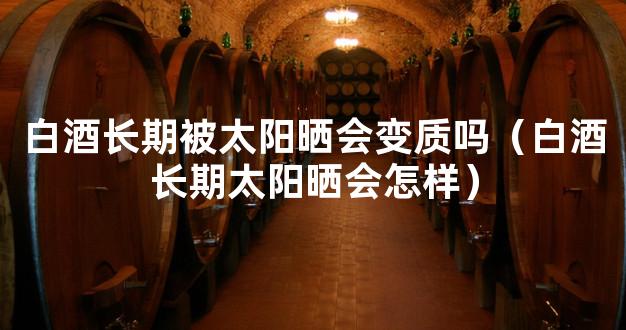白酒长期被太阳晒会变质吗（白酒长期太阳晒会怎样）