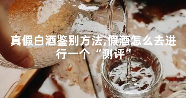 真假白酒鉴别方法,假酒怎么去进行一个“测评”