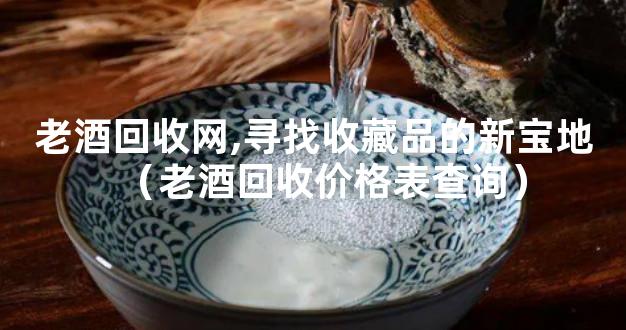 老酒回收网,寻找收藏品的新宝地（老酒回收价格表查询）