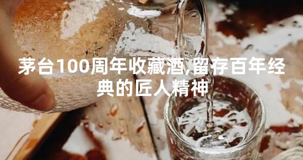 茅台100周年收藏酒,留存百年经典的匠人精神