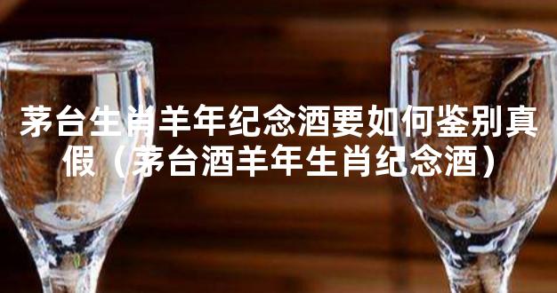 茅台生肖羊年纪念酒要如何鉴别真假（茅台酒羊年生肖纪念酒）