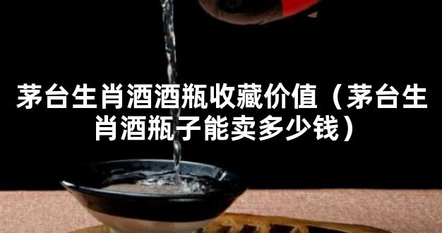 茅台生肖酒酒瓶收藏价值（茅台生肖酒瓶子能卖多少钱）