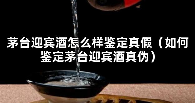 茅台迎宾酒怎么样鉴定真假（如何鉴定茅台迎宾酒真伪）