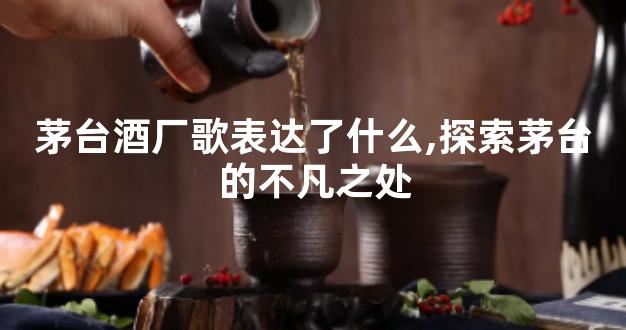 茅台酒厂歌表达了什么,探索茅台的不凡之处