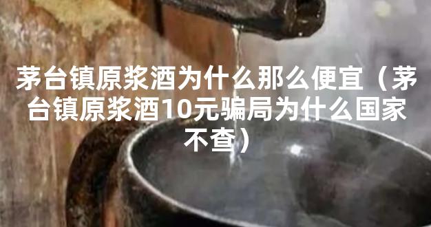 茅台镇原浆酒为什么那么便宜（茅台镇原浆酒10元骗局为什么国家不查）