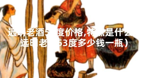 远明老酒53度价格,特点是什么（远明老酒53度多少钱一瓶）