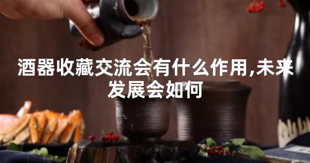 酒器收藏交流会有什么作用,未来发展会如何