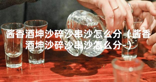 酱香酒坤沙碎沙串沙怎么分（酱香酒坤沙碎沙串沙怎么分-）