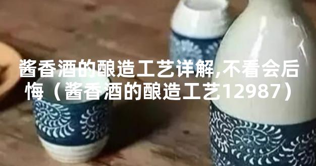 酱香酒的酿造工艺详解,不看会后悔（酱香酒的酿造工艺12987）