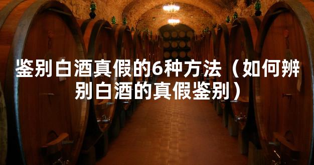 鉴别白酒真假的6种方法（如何辨别白酒的真假鉴别）